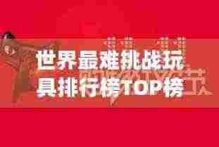 世界最难挑战玩具排行榜TOP榜,你敢尝试吗?
