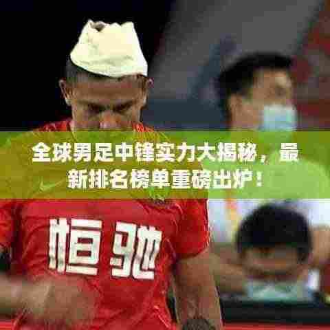 全球男足中锋实力大揭秘,最新排名榜单重磅出炉!