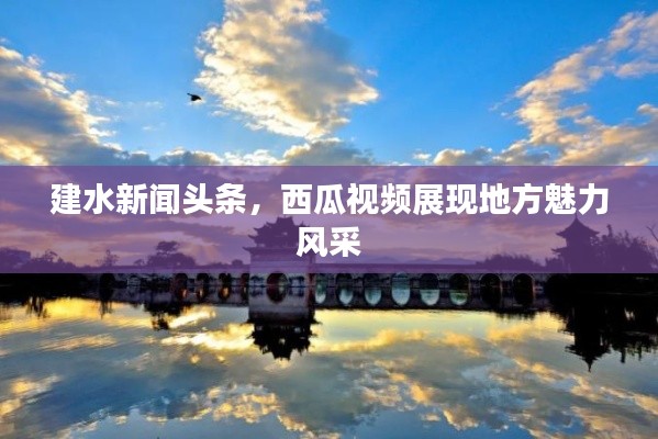 建水新闻头条,西瓜视频展现地方魅力风采