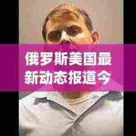 俄罗斯美国最新动态报道今日更新