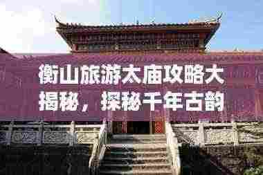 衡山旅游太庙攻略大揭秘,探秘千年古韵,体验独特之旅!