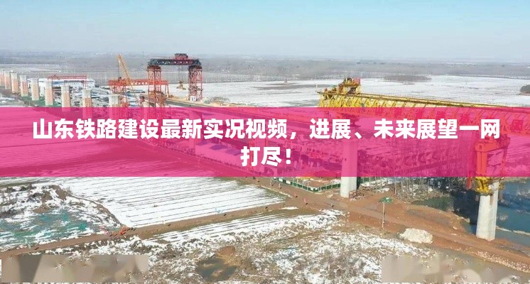 山东铁路建设最新实况视频,进展、未来展望一网打尽!