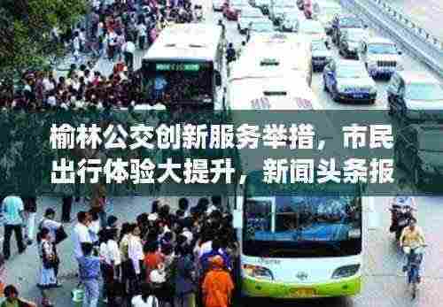 榆林公交创新服务举措,市民出行体验大提升,新闻头条报道