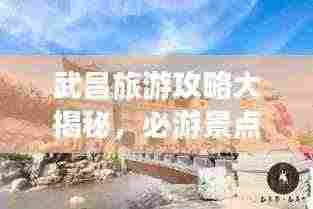 武昌旅游攻略大揭秘,必游景点、美食、住宿一网打尽!