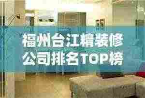 福州台江精装修公司排名TOP榜,专业设计施工,品质保障!