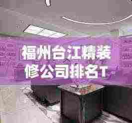 福州台江精装修公司排名TOP榜,专业设计施工,品质保障!