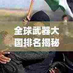 全球武器大国排名揭秘,军事力量分布与全球格局扫描