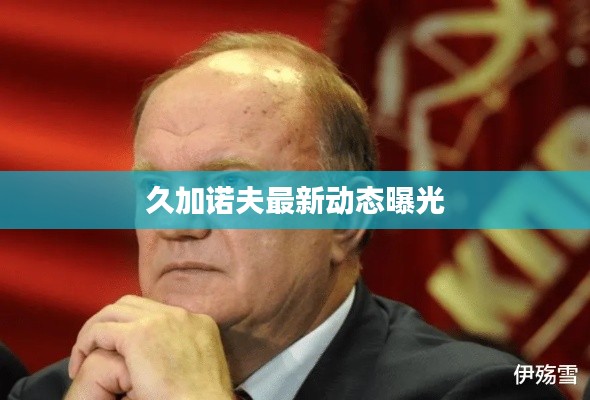 久加诺夫最新动态曝光