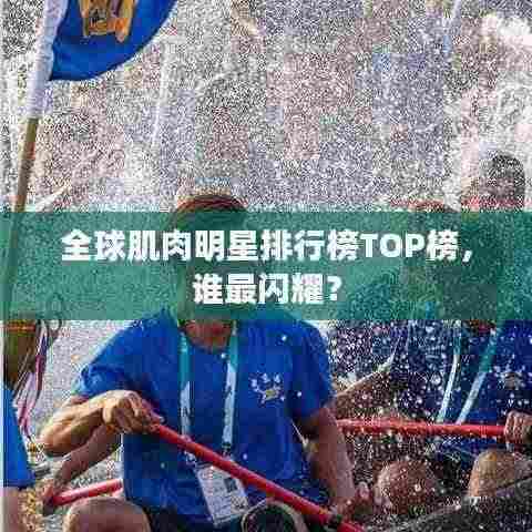 全球肌肉明星排行榜TOP榜,谁最闪耀?