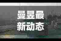 曼昱最新动态曝光,不容错过的消息!