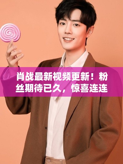 肖战最新视频更新!粉丝期待已久,惊喜连连!