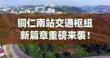 铜仁南站交通枢纽新篇章重磅来袭!