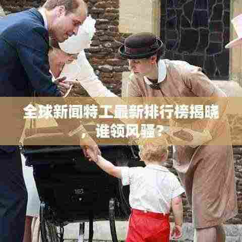 全球新闻特工最新排行榜揭晓,谁领风骚?