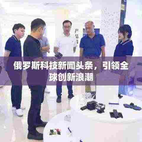 俄罗斯科技新闻头条，引领全球创新浪潮