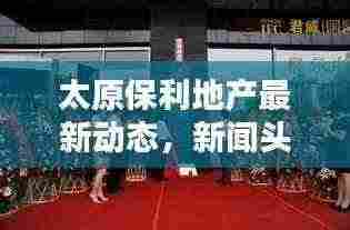 太原保利地产最新动态，新闻头条概览