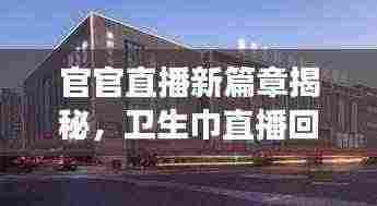 官官直播新篇章揭秘,卫生巾直播回放展现产业最新动态