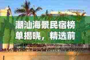 潮汕海景民宿榜单揭晓,精选前十名,尽享海滨风情!