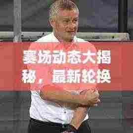 赛场动态大揭秘，最新轮换阵容名单与人员调整消息速递