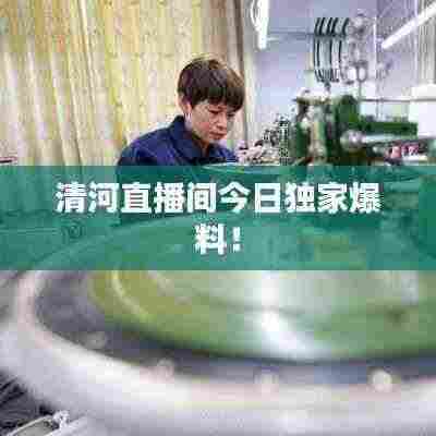 清河直播间今日独家爆料!