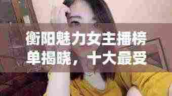 衡阳魅力女主播榜单揭晓,十大最受欢迎主播排名!