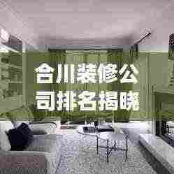 合川装修公司排名揭晓,解读本地市场的热门选择!