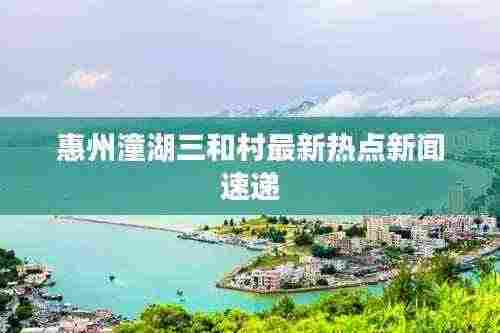 惠州潼湖三和村最新热点新闻速递