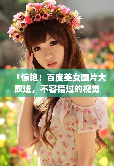 「惊艳!百度美女图片大放送,不容错过的视觉盛宴」