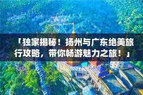 「独家揭秘！扬州与广东绝美旅行攻略，带你畅游魅力之旅！」