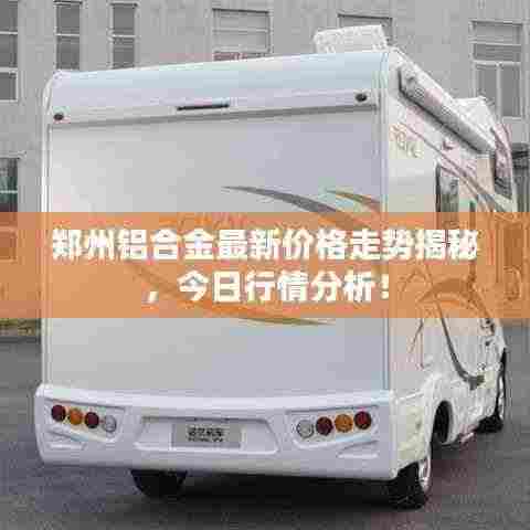 郑州铝合金最新价格走势揭秘,今日行情分析!