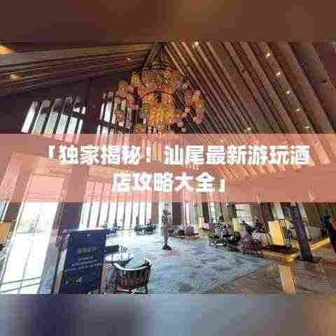 「独家揭秘！汕尾最新游玩酒店攻略大全」