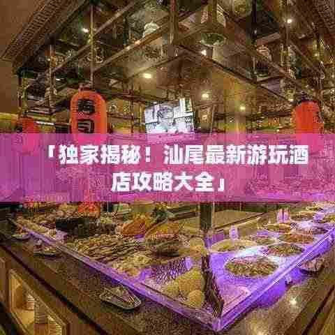 「独家揭秘!汕尾最新游玩酒店攻略大全」