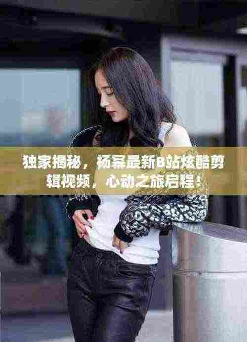 独家揭秘,杨幂最新B站炫酷剪辑视频,心动之旅启程!