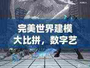 完美世界建模大比拼,数字艺术巅峰之战