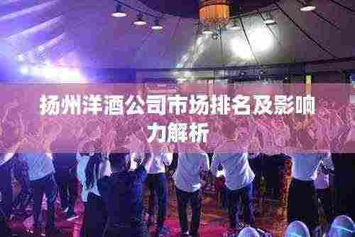 扬州洋酒公司市场排名及影响力解析