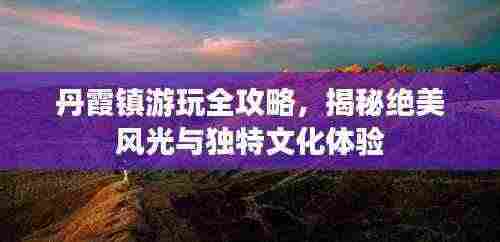 丹霞镇游玩全攻略，揭秘绝美风光与独特文化体验