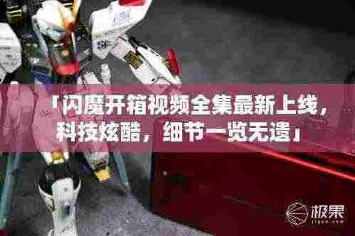 「闪魔开箱视频全集最新上线,科技炫酷,细节一览无遗」