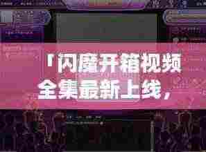 「闪魔开箱视频全集最新上线,科技炫酷,细节一览无遗」