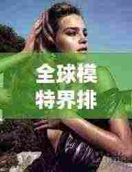 全球模特界排名大揭秘,谁是最顶尖的世界模特之王?