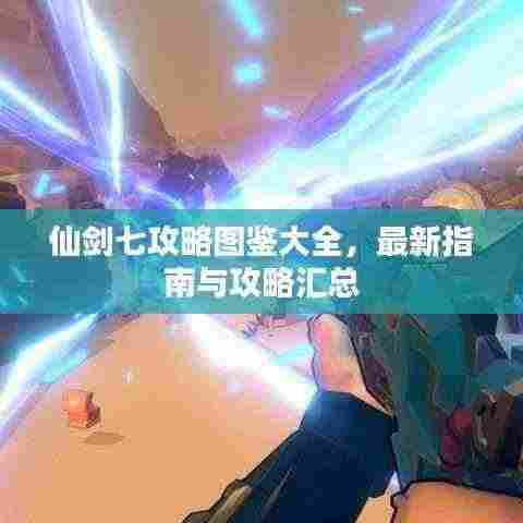 仙剑七攻略图鉴大全,最新指南与攻略汇总