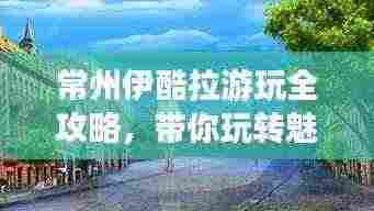 常州伊酷拉游玩全攻略,带你玩转魅力之都!