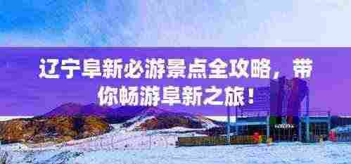 辽宁阜新必游景点全攻略,带你畅游阜新之旅!