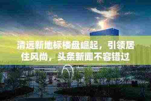 清远新地标楼盘崛起,引领居住风尚,头条新闻不容错过