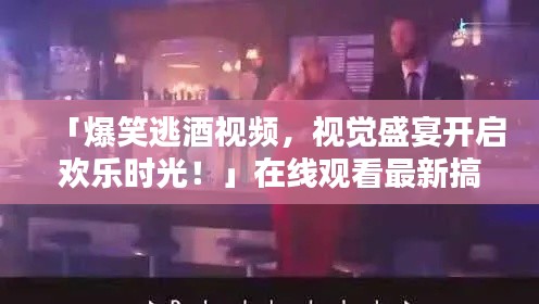 「爆笑逃酒视频，视觉盛宴开启欢乐时光！」在线观看最新搞笑片段