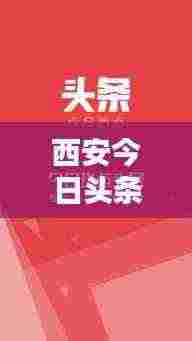 西安今日头条热点速递,最新消息一网打尽!