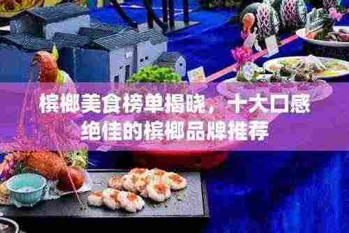 槟榔美食榜单揭晓，十大口感绝佳的槟榔品牌推荐