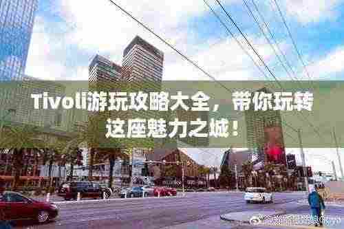 Tivoli游玩攻略大全,带你玩转这座魅力之城!