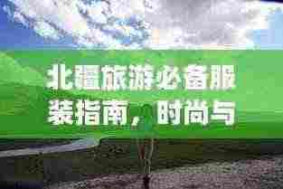 北疆旅游必备服装指南,时尚与舒适并存,轻松畅游新疆!