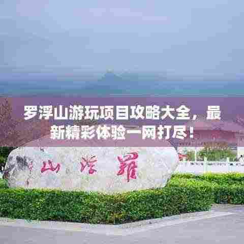 罗浮山游玩项目攻略大全,最新精彩体验一网打尽!