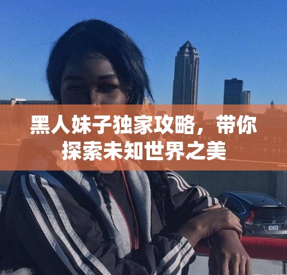 黑人妹子独家攻略,带你探索未知世界之美