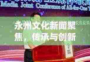 永州文化新闻聚焦，传承与创新共融，展现独特魅力